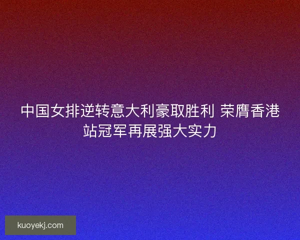 中国女排逆转意大利豪取胜利 荣膺香港站冠军再展强大实力