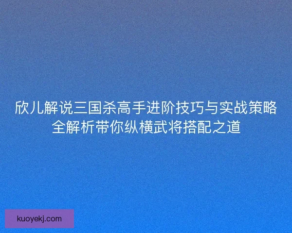 欣儿解说三国杀高手进阶技巧与实战策略全解析带你纵横武将搭配之道