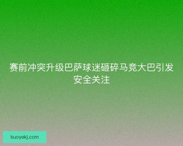赛前冲突升级巴萨球迷砸碎马竞大巴引发安全关注