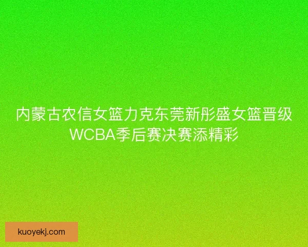 内蒙古农信女篮力克东莞新彤盛女篮晋级WCBA季后赛决赛添精彩 内蒙古农信女篮力克东莞新彤盛女篮晋级WCBA季后赛决赛添精彩