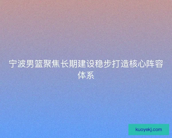 宁波男篮聚焦长期建设稳步打造核心阵容体系