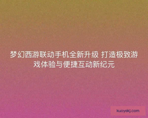 梦幻西游联动手机全新升级 打造极致游戏体验与便捷互动新纪元 梦幻西游联动手机全新升级 打造极致游戏体验与便捷互动新纪元