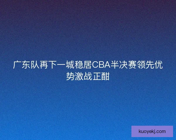 广东队再下一城稳居CBA半决赛领先优势激战正酣