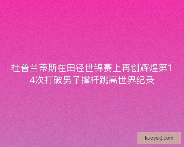 杜普兰蒂斯在田径世锦赛上再创辉煌第14次打破男子撑杆跳高世界纪录