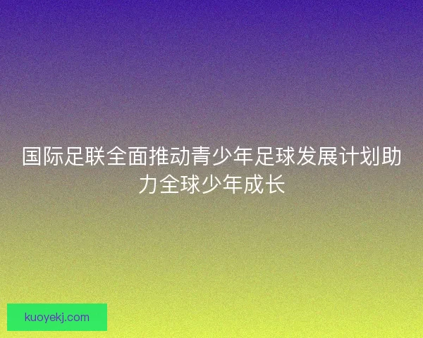 国际足联全面推动青少年足球发展计划助力全球少年成长