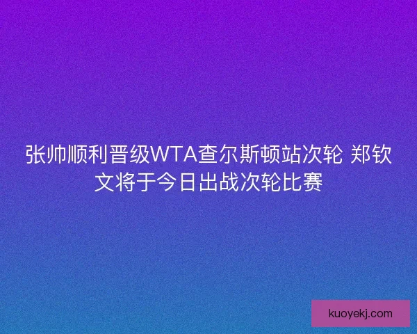 张帅顺利晋级WTA查尔斯顿站次轮 郑钦文将于今日出战次轮比赛