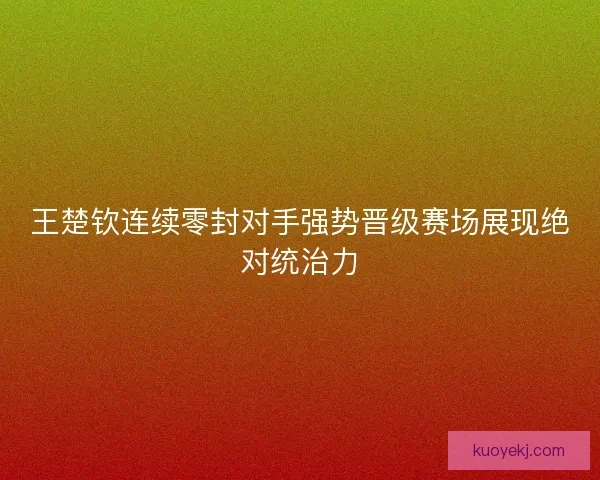 王楚钦连续零封对手强势晋级赛场展现绝对统治力