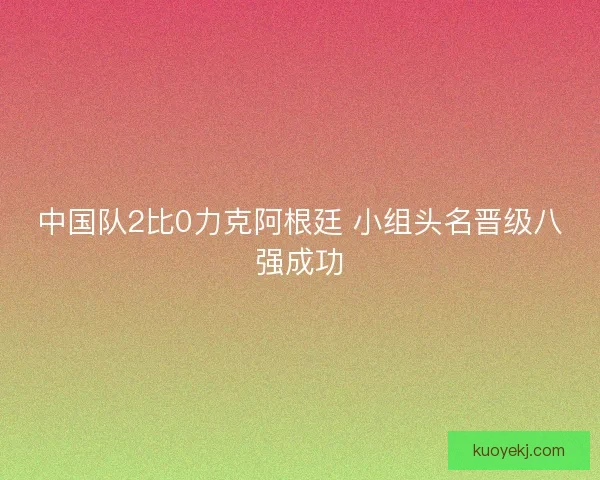 中国队2比0力克阿根廷 小组头名晋级八强成功