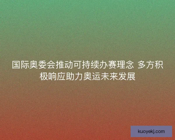 国际奥委会推动可持续办赛理念 多方积极响应助力奥运未来发展
