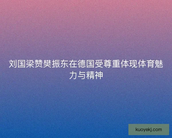 刘国梁赞樊振东在德国受尊重体现体育魅力与精神 刘国梁赞樊振东在德国受尊重体现体育魅力与精神