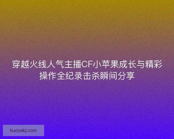 穿越火线人气主播CF小苹果成长与精彩操作全纪录击杀瞬间分享 穿越火线人气主播CF小苹果成长与精彩操作全纪录击杀瞬间分享